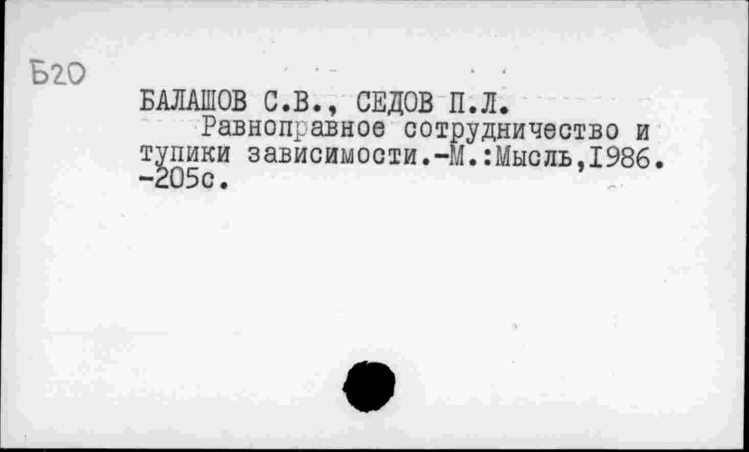 ﻿Бго
БАЛАШОВ С.В., СЕДОВ П.Л.
Равноправное сотрудничество и тупики зависимости.-М.:Мысль,1986. -205с.